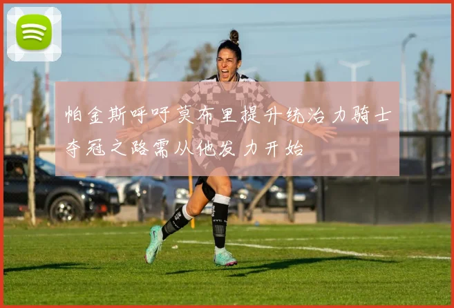 帕金斯呼吁莫布里提升统治力骑士夺冠之路需从他发力开始