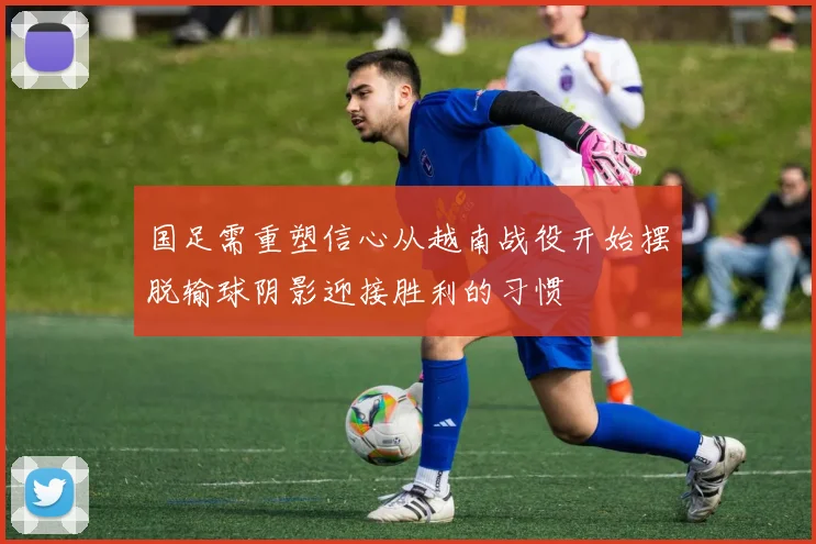 国足需重塑信心从越南战役开始摆脱输球阴影迎接胜利的习惯