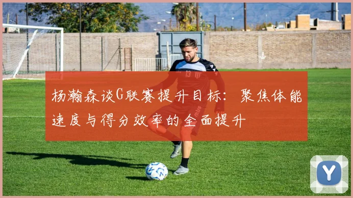 杨瀚森谈G联赛提升目标：聚焦体能速度与得分效率的全面提升